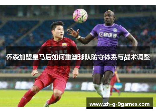 怀森加盟皇马后如何重塑球队防守体系与战术调整 怀森加盟皇马后如何重塑球队防守体系与战术调整