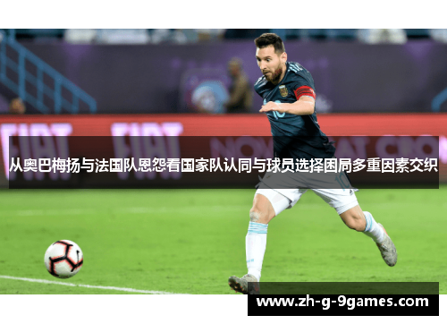 从奥巴梅扬与法国队恩怨看国家队认同与球员选择困局多重因素交织 从奥巴梅扬与法国队恩怨看国家队认同与球员选择困局多重因素交织