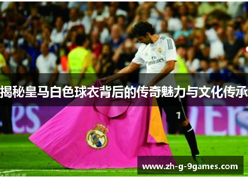 揭秘皇马白色球衣背后的传奇魅力与文化传承 揭秘皇马白色球衣背后的传奇魅力与文化传承