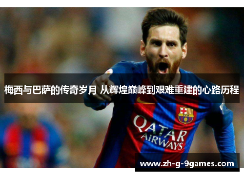 梅西与巴萨的传奇岁月 从辉煌巅峰到艰难重建的心路历程 梅西与巴萨的传奇岁月 从辉煌巅峰到艰难重建的心路历程