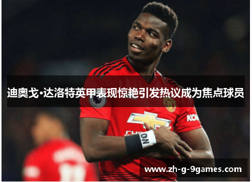 迪奥戈·达洛特英甲表现惊艳引发热议成为焦点球员