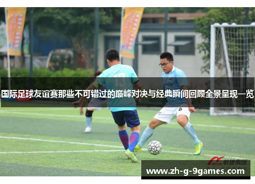 国际足球友谊赛那些不可错过的巅峰对决与经典瞬间回顾全景呈现一览 国际足球友谊赛那些不可错过的巅峰对决与经典瞬间回顾全景呈现一览