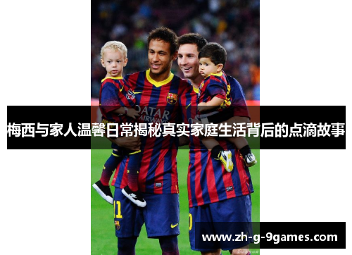 梅西与家人温馨日常揭秘真实家庭生活背后的点滴故事