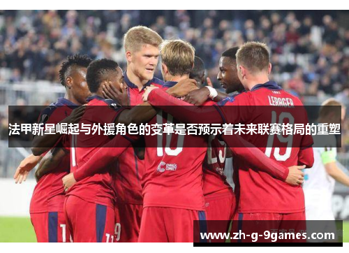 法甲新星崛起与外援角色的变革是否预示着未来联赛格局的重塑 法甲新星崛起与外援角色的变革是否预示着未来联赛格局的重塑