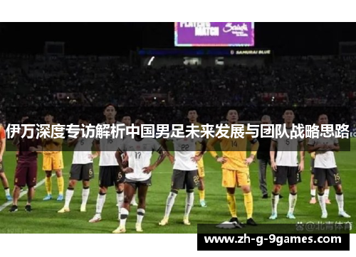 伊万深度专访解析中国男足未来发展与团队战略思路 伊万深度专访解析中国男足未来发展与团队战略思路