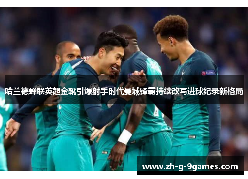 哈兰德蝉联英超金靴引爆射手时代曼城锋霸持续改写进球纪录新格局 哈兰德蝉联英超金靴引爆射手时代曼城锋霸持续改写进球纪录新格局