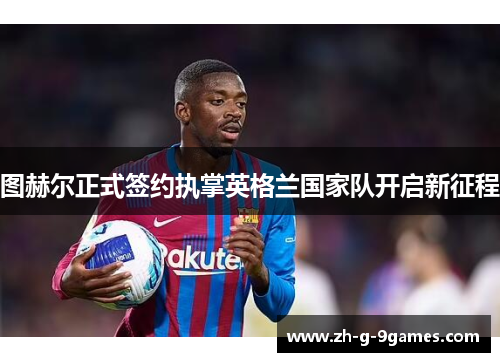 图赫尔正式签约执掌英格兰国家队开启新征程 图赫尔正式签约执掌英格兰国家队开启新征程