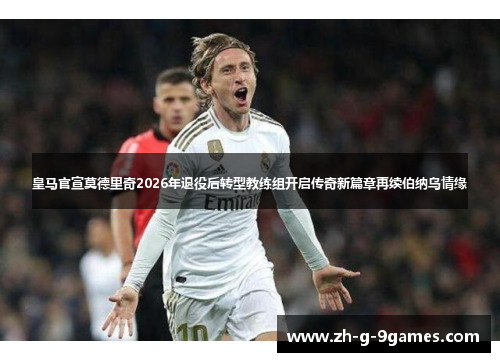 皇马官宣莫德里奇2026年退役后转型教练组开启传奇新篇章再续伯纳乌情缘