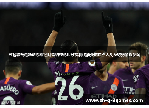 英超联赛最新动态综述阿森纳领跑积分榜利物浦曼城焦点大战及财务争议新闻