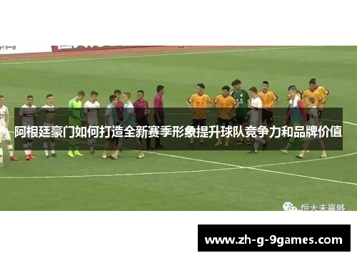 阿根廷豪门如何打造全新赛季形象提升球队竞争力和品牌价值 阿根廷豪门如何打造全新赛季形象提升球队竞争力和品牌价值